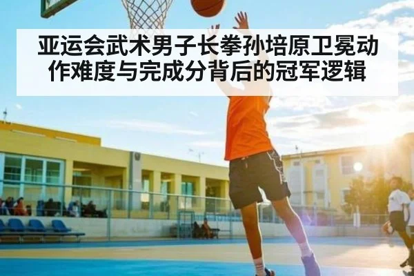 亚运会武术男子长拳孙培原卫冕动作难度与完成分背后的冠军逻辑